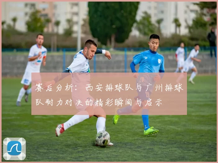 赛后分析：西安排球队与广州排球队耐力对决的精彩瞬间与启示