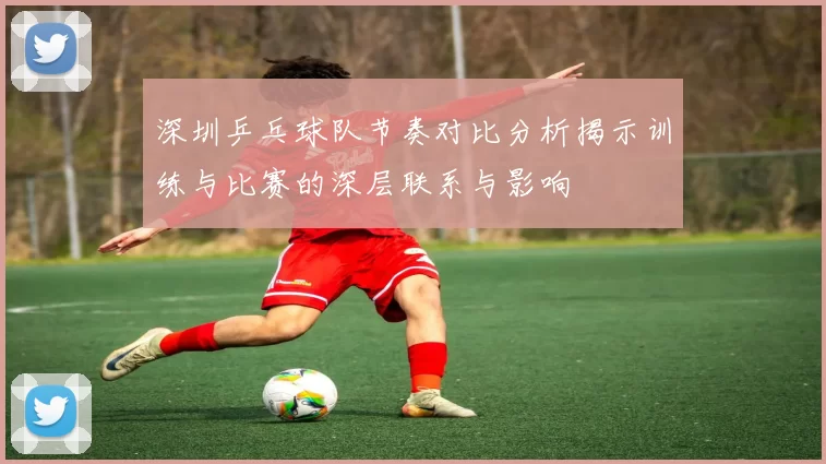 深圳乒乓球队节奏对比分析揭示训练与比赛的深层联系与影响