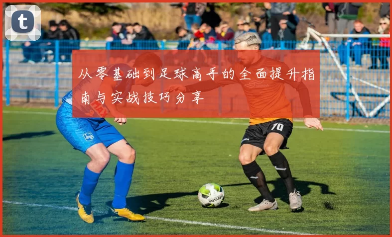 从零基础到足球高手的全面提升指南与实战技巧分享
