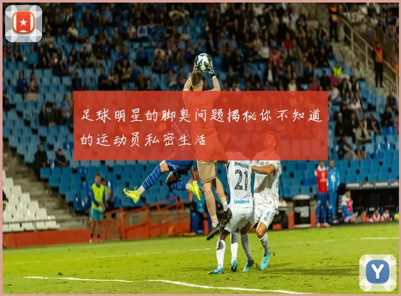 足球明星的脚臭问题揭秘你不知道的运动员私密生活