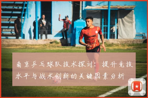 南京乒乓球队技术探讨：提升竞技水平与战术创新的关键因素分析