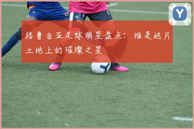 格鲁吉亚足球明星盘点：谁是这片土地上的璀璨之星