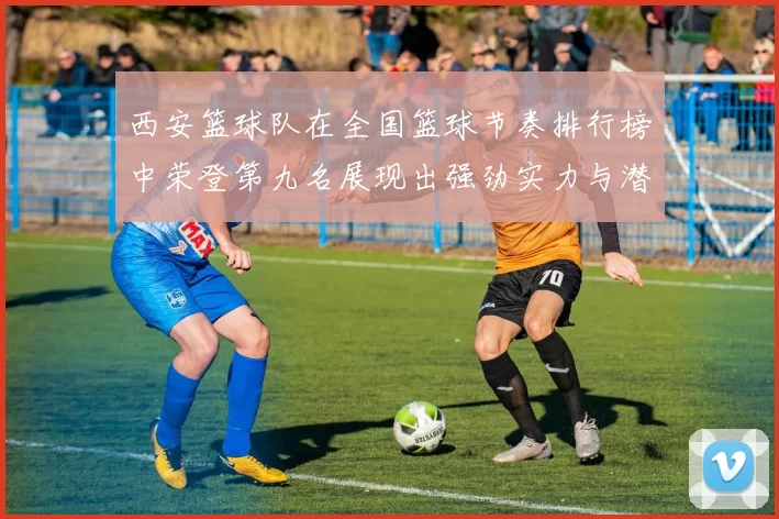 西安篮球队在全国篮球节奏排行榜中荣登第九名展现出强劲实力与潜力