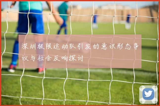 深圳极限运动队引发的意识形态争议与社会反响探讨
