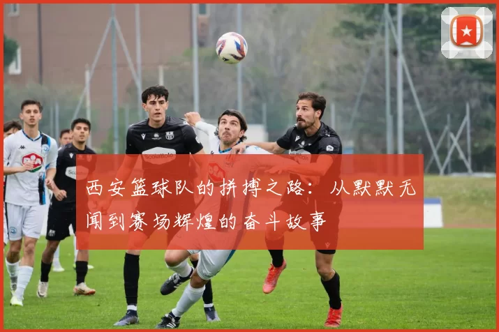 西安篮球队的拼搏之路：从默默无闻到赛场辉煌的奋斗故事
