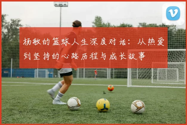 杨敏的篮球人生深度对话：从热爱到坚持的心路历程与成长故事