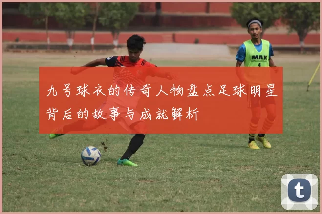 九号球衣的传奇人物盘点足球明星背后的故事与成就解析