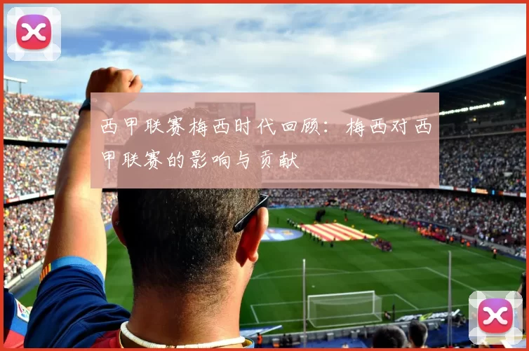 西甲联赛梅西时代回顾：梅西对西甲联赛的影响与贡献