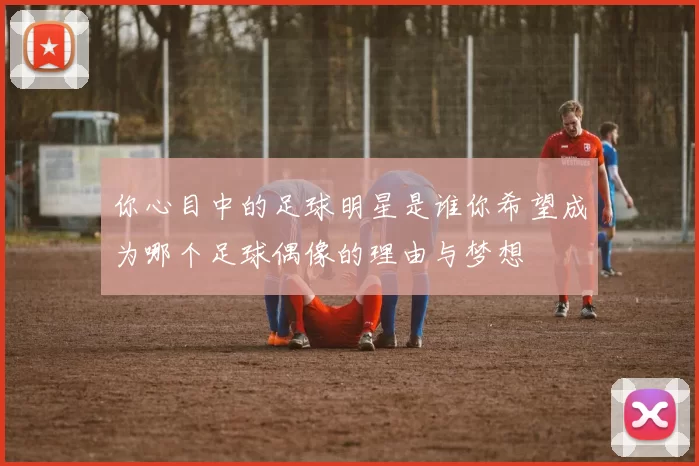 你心目中的足球明星是谁你希望成为哪个足球偶像的理由与梦想
