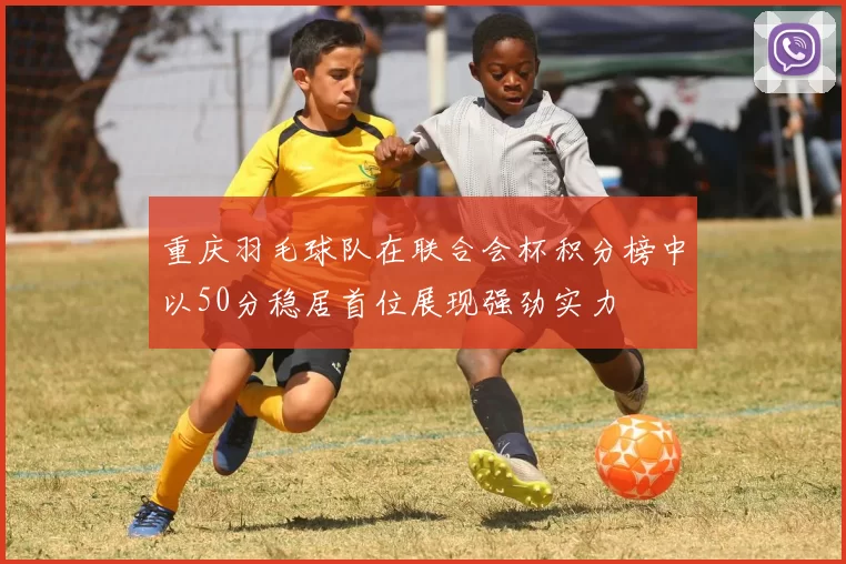 重庆羽毛球队在联合会杯积分榜中以50分稳居首位展现强劲实力