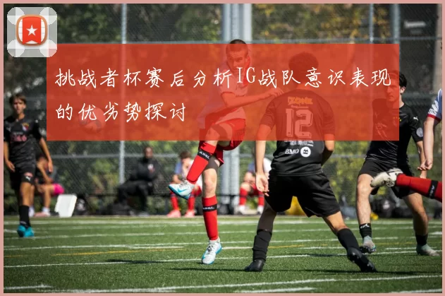 挑战者杯赛后分析IG战队意识表现的优劣势探讨