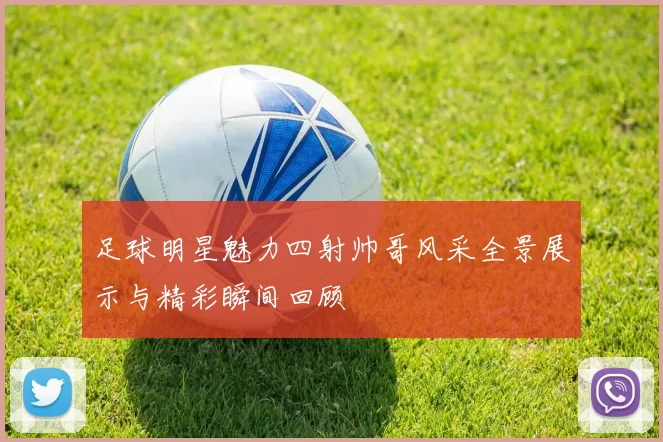 足球明星魅力四射帅哥风采全景展示与精彩瞬间回顾