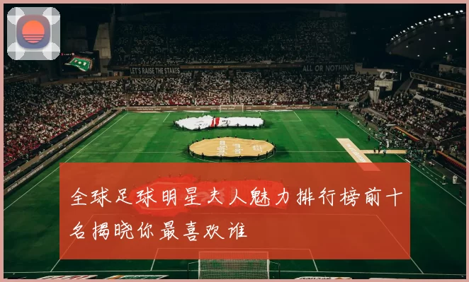 全球足球明星夫人魅力排行榜前十名揭晓你最喜欢谁
